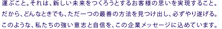 運ぶこと。それは、新しい未来をつくろうとするお客様の思いを実現すること。だから、どんなときでも、ただ一つの最善の方法を見つけ出し、必ずやり遂げる。このような、私たちの強い意志と自信を、この企業メッセージに込めています。