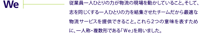 We　従業員一人ひとりのちからが物流の現場を動かしていること。そして、志を同じくする一人ひとりの力を結集させたチームだから最適な物流サービスを提供できること。これら2つの意味を表すために、一人称・複数形である「We」を用いました。
