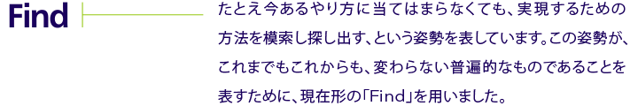 Find　たとえ今あるやり方に当てはまらなくても、実現するための方法を模索し探し出す、という姿勢を表しています。この姿勢が、これまでもこれからも、変わらない普遍的なものであることを表すために、現在形の「Find」を用いました。