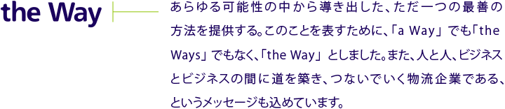 the Way　あらゆる可能性の中から導き出した、ただ一つの最善の方法を提供する。このことを表すために、「a way」でも「the Ways」でもなく、「the Way」としました。また、人と人、ビジネスとビジネスの間に道を築き、つないでいく物流企業である、というメッセージも込めています。